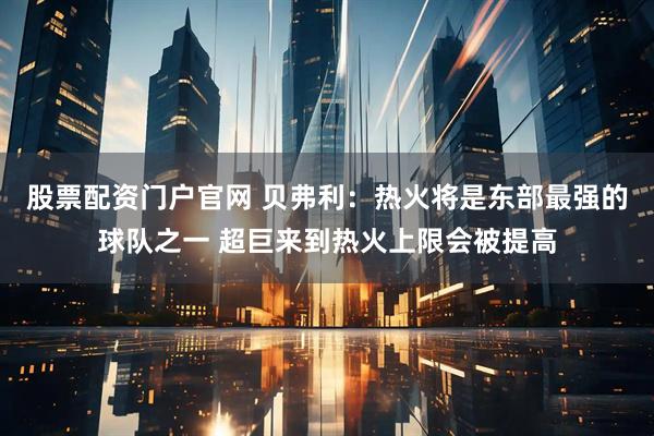 股票配资门户官网 贝弗利：热火将是东部最强的球队之一 超巨来到热火上限会被提高