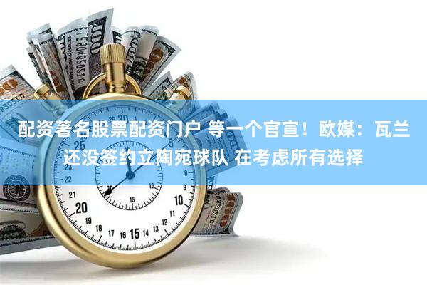 配资著名股票配资门户 等一个官宣！欧媒：瓦兰还没签约立陶宛球队 在考虑所有选择