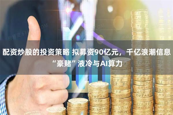 配资炒股的投资策略 拟募资90亿元，千亿浪潮信息“豪赌”液冷与AI算力