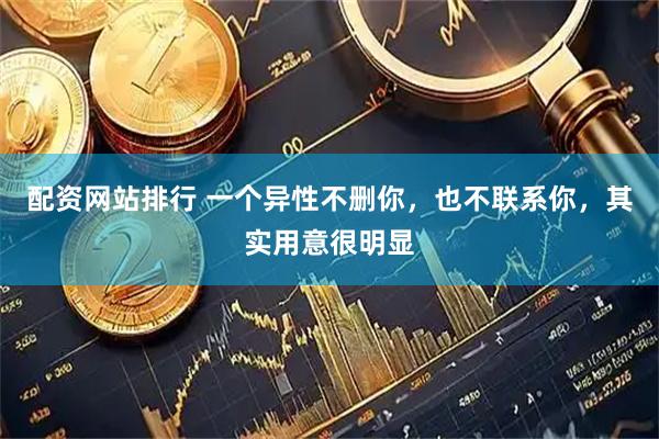 配资网站排行 一个异性不删你，也不联系你，其实用意很明显